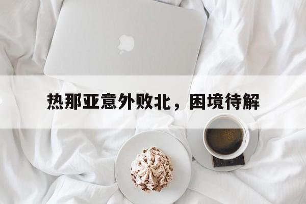 1xBit体育官网登录网址-热那亚意外败北，困境待解的简单介绍